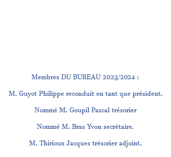  Membres DU BUREAU 2023/2024 : M. Guyot Philippe reconduit en tant que président. Nommé M. Goupil Pascal trésorier Nommé M. Bras Yvon secrétaire. M. Thirioux Jacques trésorier adjoint. 