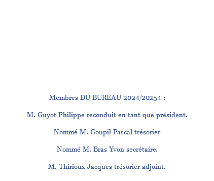  Membres DU BUREAU 2024/20254 : M. Guyot Philippe reconduit en tant que président. Nommé M. Goupil Pascal trésorier Nommé M. Bras Yvon secrétaire. M. Thirioux Jacques trésorier adjoint. 