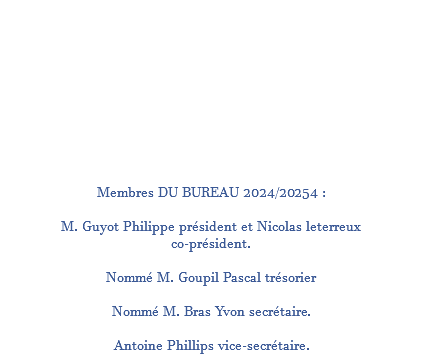  Membres DU BUREAU 2024/20254 : M. Guyot Philippe président et Nicolas leterreux co-président. Nommé M. Goupil Pascal trésorier Nommé M. Bras Yvon secrétaire. Antoine Phillips vice-secrétaire.