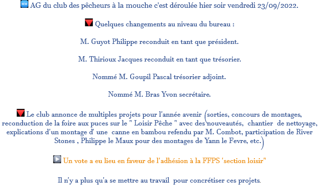 ﷯ AG du club des pêcheurs à la mouche c'est déroulée hier soir vendredi 23/09/2022. ﷯ Quelques changements au niveau du bureau : M. Guyot Philippe reconduit en tant que président. M. Thirioux Jacques reconduit en tant que trésorier. Nommé M. Goupil Pascal trésorier adjoint. Nommé M. Bras Yvon secrétaire. ﷯ Le club annonce de multiples projets pour l'année avenir (sorties, concours de montages, reconduction de la foire aux puces sur le " Loisir Pêche " avec des nouveautés, chantier de nettoyage, explications d'un montage d' une canne en bambou refendu par M. Combot, participation de River Stones , Philippe le Maux pour des montages de Yann le Fevre, etc.) ﷯ Un vote a eu lieu en faveur de l'adhésion à la FFPS 'section loisir" Il n'y a plus qu'a se mettre au travail pour concrétiser ces projets.