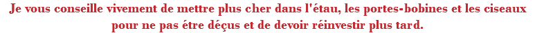 Je vous conseille vivement de mettre plus cher dans l'étau, les portes-bobines et les ciseaux pour ne pas étre déçus et de devoir réinvestir plus tard.