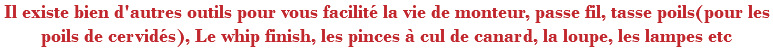 Il existe bien d'autres outils pour vous facilité la vie de monteur, passe fil, tasse poils(pour les poils de cervidés), Le whip finish, les pinces à cul de canard, la loupe, les lampes etc