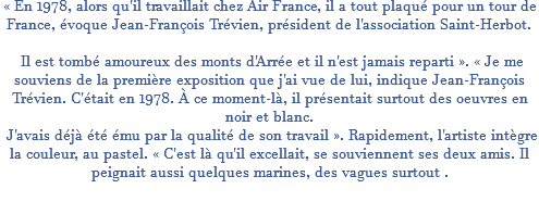 « En 1978, alors qu'il travaillait chez Air France, il a tout plaqué pour un tour de France, évoque Jean-François Trévien, président de l'association Saint-Herbot. Il est tombé amoureux des monts d'Arrée et il n'est jamais reparti ». « Je me souviens de la première exposition que j'ai vue de lui, indique Jean-François Trévien. C'était en 1978. À ce moment-là, il présentait surtout des oeuvres en noir et blanc. J'avais déjà été ému par la qualité de son travail ». Rapidement, l'artiste intègre la couleur, au pastel. « C'est là qu'il excellait, se souviennent ses deux amis. Il peignait aussi quelques marines, des vagues surtout .