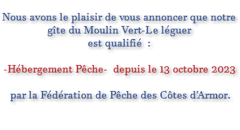  Nous avons le plaisir de vous annoncer que notre gîte du Moulin Vert-Le léguer est qualifié : -Hébergement Pêche- depuis le 13 octobre 2023 par la Fédération de Pêche des Côtes d'Armor. 