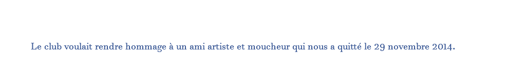  Le club voulait rendre hommage à un ami artiste et moucheur qui nous a quitté le 29 novembre 2014. 