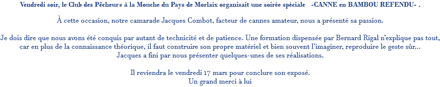 Vendredi soir, le Club des Pêcheurs à la Mouche du Pays de Morlaix organisait une soirée spéciale -CANNE en BAMBOU REFENDU- . À cette occasion, notre camarade Jacques Combot, facteur de cannes amateur, nous a présenté sa passion. Je dois dire que nous avons été conquis par autant de technicité et de patience. Une formation dispensée par Bernard Rigal n’explique pas tout, car en plus de la connaissance théorique, il faut construire son propre matériel et bien souvent l’imaginer, reproduire le geste sûr… Jacques a fini par nous présenter quelques-unes de ses réalisations. Il reviendra le vendredi 17 mars pour conclure son exposé. Un grand merci à lui