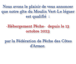  Nous avons le plaisir de vous annoncer que notre gîte du Moulin Vert-Le léguer est qualifié : -Hébergement Pêche- depuis le 13 octobre 2023 par la Fédération de Pêche des Côtes d'Armor. 