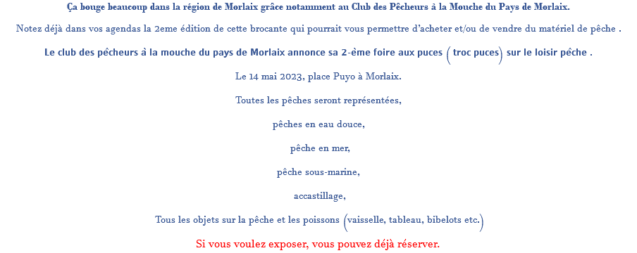 Ça bouge beaucoup dans la région de Morlaix grâce notamment au Club des Pêcheurs à la Mouche du Pays de Morlaix. Notez déjà dans vos agendas la 2eme édition de cette brocante qui pourrait vous permettre d’acheter et/ou de vendre du matériel de pêche . 𝗟𝗲 𝗰𝗹𝘂𝗯 𝗱𝗲𝘀 𝗽𝗲̂𝗰𝗵𝗲𝘂𝗿𝘀 𝗮̀ 𝗹𝗮 𝗺𝗼𝘂𝗰𝗵𝗲 𝗱𝘂 𝗽𝗮𝘆𝘀 𝗱𝗲 𝗠𝗼𝗿𝗹𝗮𝗶𝘅 𝗮𝗻𝗻𝗼𝗻𝗰𝗲 𝘀𝗮 𝟮-𝗲̀𝗺𝗲 𝗳𝗼𝗶𝗿𝗲 𝗮𝘂𝘅 𝗽𝘂𝗰𝗲𝘀 ( 𝘁𝗿𝗼𝗰 𝗽𝘂𝗰𝗲𝘀) 𝘀𝘂𝗿 𝗹𝗲 𝗹𝗼𝗶𝘀𝗶𝗿 𝗽𝗲̂𝗰𝗵𝗲 . Le 14 mai 2023, place Puyo à Morlaix. Toutes les pêches seront représentées, pêches en eau douce, pêche en mer, pêche sous-marine, accastillage, Tous les objets sur la pêche et les poissons (vaisselle, tableau, bibelots etc.) Si vous voulez exposer, vous pouvez déjà réserver.