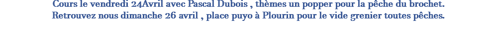 Cours le vendredi 24Avril avec Pascal Dubois , thèmes un popper pour la pêche du brochet. Retrouvez nous dimanche 26 avril , place puyo à Plourin pour le vide grenier toutes pêches. 