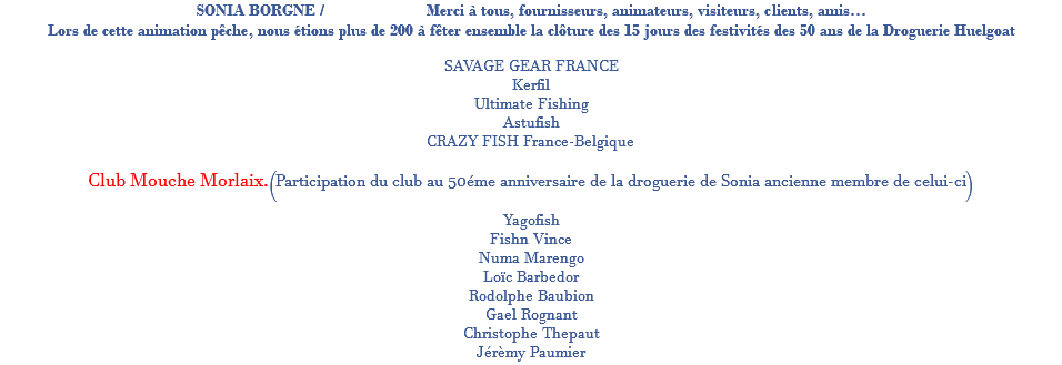 SONIA BORGNE / Merci à tous, fournisseurs, animateurs, visiteurs, clients, amis… Lors de cette animation pêche, nous étions plus de 200 à fêter ensemble la clôture des 15 jours des festivités des 50 ans de la Droguerie Huelgoat SAVAGE GEAR FRANCE Kerfil Ultimate Fishing Astufish CRAZY FISH France-Belgique Club Mouche Morlaix.(Participation du club au 50éme anniversaire de la droguerie de Sonia ancienne membre de celui-ci) Yagofish Fishn Vince Numa Marengo Loïc Barbedor Rodolphe Baubion Gael Rognant Christophe Thepaut Jérèmy Paumier
