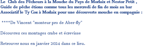 Le Club des Pêcheurs à la Mouche du Pays de Morlaix et Nestor Petit , Guide de pêche étions comme tous les mercredi de fin de mois au bar Associatif le Ty Coz à Morlaix pour une découverte mouche en compagnie : ****De Vincent "monteur pro de Aber-fly" Découvrez ces montages crabe et écrevisse Retrouver nous en janvier 2024 dans ce lieu.