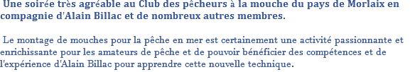  𝐔𝐧𝐞 𝐬𝐨𝐢𝐫é𝐞 𝐭𝐫è𝐬 𝐚𝐠𝐫é𝐚𝐛𝐥𝐞 𝐚𝐮 𝐂𝐥𝐮𝐛 𝐝𝐞𝐬 𝐩ê𝐜𝐡𝐞𝐮𝐫𝐬 à 𝐥𝐚 𝐦𝐨𝐮𝐜𝐡𝐞 𝐝𝐮 𝐩𝐚𝐲𝐬 𝐝𝐞 𝐌𝐨𝐫𝐥𝐚𝐢𝐱 𝐞𝐧 𝐜𝐨𝐦𝐩𝐚𝐠𝐧𝐢𝐞 𝐝'𝐀𝐥𝐚𝐢𝐧 𝐁𝐢𝐥𝐥𝐚𝐜 𝐞𝐭 𝐝𝐞 𝐧𝐨𝐦𝐛𝐫𝐞𝐮𝐱 𝐚𝐮𝐭𝐫𝐞𝐬 𝐦𝐞𝐦𝐛𝐫𝐞𝐬. Le montage de mouches pour la pêche en mer est certainement une activité passionnante et enrichissante pour les amateurs de pêche et de pouvoir bénéficier des compétences et de l'expérience d'Alain Billac pour apprendre cette nouvelle technique.