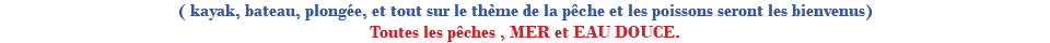 ( kayak, bateau, plongée, et tout sur le thème de la pêche et les poissons seront les bienvenus) Toutes les pêches , MER et EAU DOUCE.