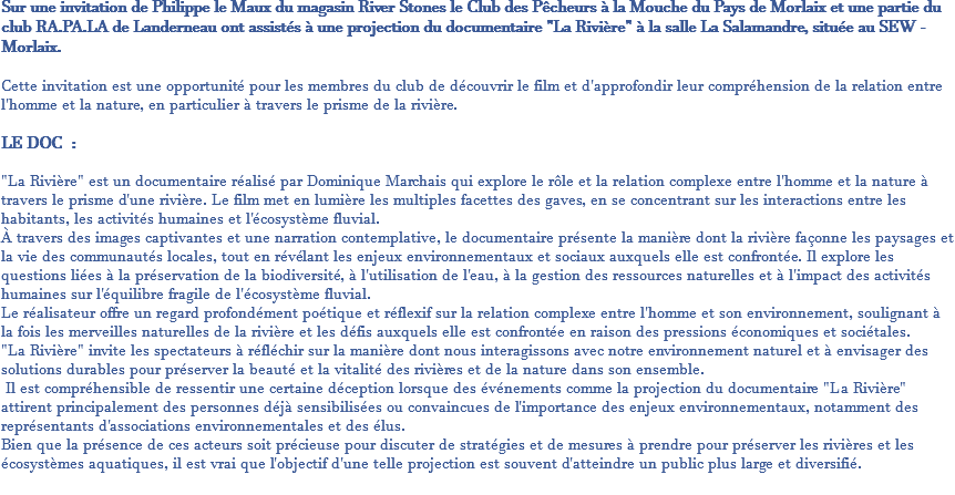 Sur une invitation de Philippe le Maux du magasin River Stones le Club des Pêcheurs à la Mouche du Pays de Morlaix et une partie du club RA.PA.LA de Landerneau ont assistés à une projection du documentaire "La Rivière" à la salle La Salamandre, située au SEW - Morlaix. Cette invitation est une opportunité pour les membres du club de découvrir le film et d'approfondir leur compréhension de la relation entre l'homme et la nature, en particulier à travers le prisme de la rivière. LE DOC : "La Rivière" est un documentaire réalisé par Dominique Marchais qui explore le rôle et la relation complexe entre l'homme et la nature à travers le prisme d'une rivière. Le film met en lumière les multiples facettes des gaves, en se concentrant sur les interactions entre les habitants, les activités humaines et l'écosystème fluvial. À travers des images captivantes et une narration contemplative, le documentaire présente la manière dont la rivière façonne les paysages et la vie des communautés locales, tout en révélant les enjeux environnementaux et sociaux auxquels elle est confrontée. Il explore les questions liées à la préservation de la biodiversité, à l'utilisation de l'eau, à la gestion des ressources naturelles et à l'impact des activités humaines sur l'équilibre fragile de l'écosystème fluvial. Le réalisateur offre un regard profondément poétique et réflexif sur la relation complexe entre l'homme et son environnement, soulignant à la fois les merveilles naturelles de la rivière et les défis auxquels elle est confrontée en raison des pressions économiques et sociétales. "La Rivière" invite les spectateurs à réfléchir sur la manière dont nous interagissons avec notre environnement naturel et à envisager des solutions durables pour préserver la beauté et la vitalité des rivières et de la nature dans son ensemble. Il est compréhensible de ressentir une certaine déception lorsque des événements comme la projection du documentaire "La Rivière" attirent principalement des personnes déjà sensibilisées ou convaincues de l'importance des enjeux environnementaux, notamment des représentants d'associations environnementales et des élus. Bien que la présence de ces acteurs soit précieuse pour discuter de stratégies et de mesures à prendre pour préserver les rivières et les écosystèmes aquatiques, il est vrai que l'objectif d'une telle projection est souvent d'atteindre un public plus large et diversifié. 
