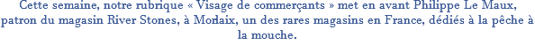 Cette semaine, notre rubrique « Visage de commerçants » met en avant Philippe Le Maux, patron du magasin River Stones, à Morlaix, un des rares magasins en France, dédiés à la pêche à la mouche.