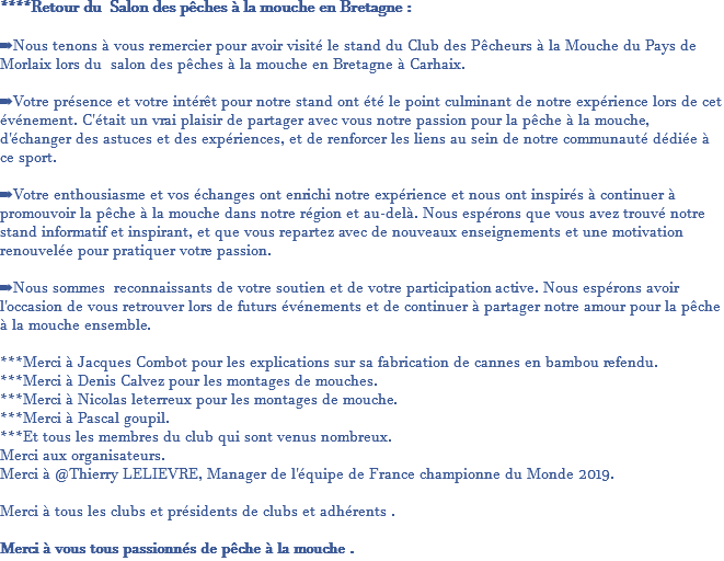 ****Retour du Salon des pêches à la mouche en Bretagne : ➡️Nous tenons à vous remercier pour avoir visité le stand du Club des Pêcheurs à la Mouche du Pays de Morlaix lors du salon des pêches à la mouche en Bretagne à Carhaix. ➡️Votre présence et votre intérêt pour notre stand ont été le point culminant de notre expérience lors de cet événement. C'était un vrai plaisir de partager avec vous notre passion pour la pêche à la mouche, d'échanger des astuces et des expériences, et de renforcer les liens au sein de notre communauté dédiée à ce sport. ➡️Votre enthousiasme et vos échanges ont enrichi notre expérience et nous ont inspirés à continuer à promouvoir la pêche à la mouche dans notre région et au-delà. Nous espérons que vous avez trouvé notre stand informatif et inspirant, et que vous repartez avec de nouveaux enseignements et une motivation renouvelée pour pratiquer votre passion. ➡️Nous sommes reconnaissants de votre soutien et de votre participation active. Nous espérons avoir l'occasion de vous retrouver lors de futurs événements et de continuer à partager notre amour pour la pêche à la mouche ensemble. ***Merci à Jacques Combot pour les explications sur sa fabrication de cannes en bambou refendu. ***Merci à Denis Calvez pour les montages de mouches. ***Merci à Nicolas leterreux pour les montages de mouche. ***Merci à Pascal goupil. ***Et tous les membres du club qui sont venus nombreux. Merci aux organisateurs. Merci à @Thierry LELIEVRE, Manager de l'équipe de France championne du Monde 2019. Merci à tous les clubs et présidents de clubs et adhérents . Merci à vous tous passionnés de pêche à la mouche .