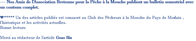 --- Nos Amis de l'Association Bretonne pour la Pêche à la Mouche publient un bulletin semestriel avec un contenu complet. ❤***** Un des articles publiés est consacré au Club des Pêcheurs à la Mouche du Pays de Morlaix , l'historique et les activités actuelles. Bonne lecture. Merci au rédacteur de l'article Goas Biz