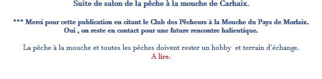 Suite de salon de la pêche à la mouche de Carhaix. *** Merci pour cette publication en citant le Club des Pêcheurs à la Mouche du Pays de Morlaix. Oui , on reste en contact pour une future rencontre halieutique. La pêche à la mouche et toutes les pêches doivent rester un hobby et terrain d'échange. A lire. 