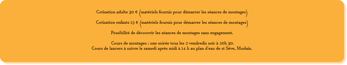  Cotisation adulte 30 € (matériels fournis pour démarrer les séances de montages) Cotisation enfants 15 € (matériels fournis pour démarrer les séances de montages) Possibilité de découvrir les séances de montages sans engagement. Cours de montages : une soirée tous les 2 vendredis soir à 20h 30. Cours de lancers à suivre le samedi après midi à 14 h au plan d'eau de st Séve, Morlaix. 