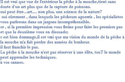Il est vrai que vue de l'extérieur la pêche à la mouche,tient sans doute d'un art plus que de la capture de poissons. oui peut être...art.... non plus, une science de la nature? oui sûrement , dans lesquels les pêcheurs aguerris , les spécialistes vous parlerons dans un jargons incompréhensible. or , si la première impression vous freine pour faire les premiers pas et que la deuxième vous en dissuade; c est bien dommage,il est vrai que ma vision du monde de la pêche à la mouche m'a fait perdre des années de bonheur. il faut franchir le pas. La pêche à la mouche n'est pas réserver à une élite, touT le monde peut apprendre les techniques. à vos cannes. 